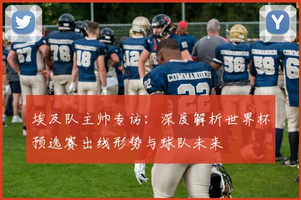 埃及队主帅专访：深度解析世界杯预选赛出线形势与球队未来