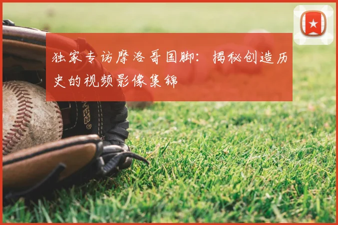 独家专访摩洛哥国脚：揭秘创造历史的视频影像集锦