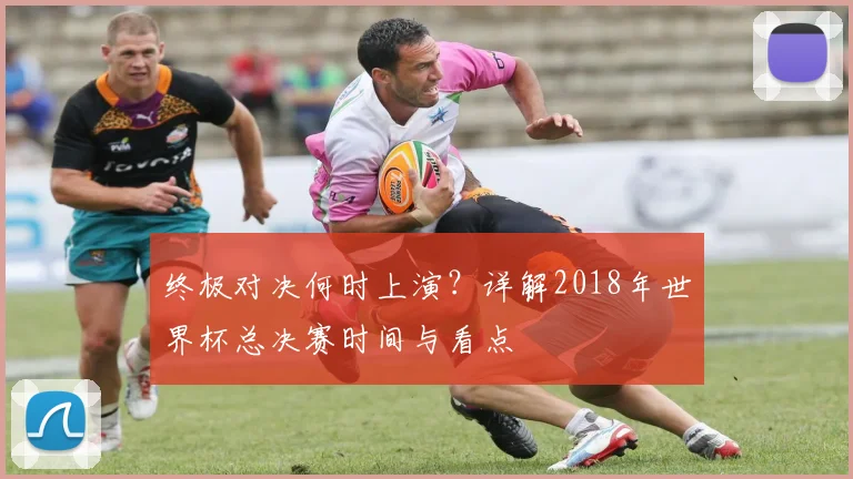 终极对决何时上演?详解2018年世界杯总决赛时间与看点