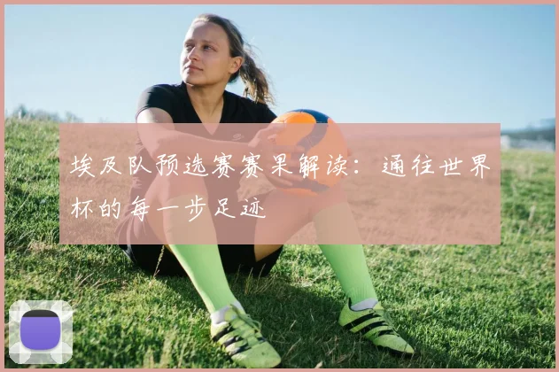 埃及队预选赛赛果解读：通往世界杯的每一步足迹