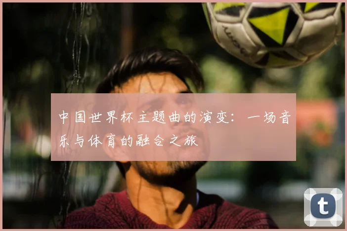 中国世界杯主题曲的演变：一场音乐与体育的融合之旅