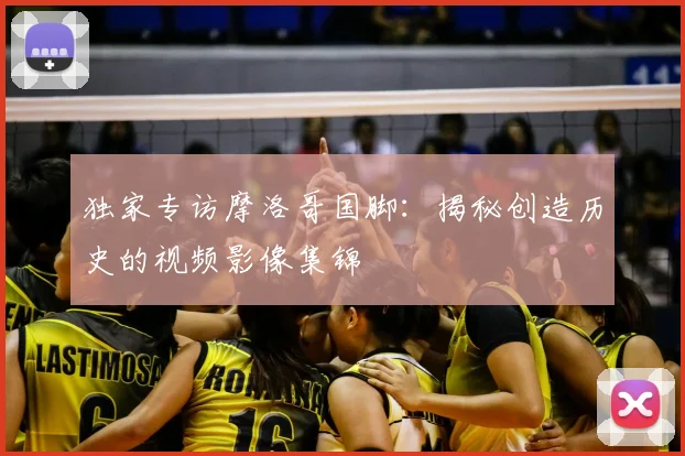 独家专访摩洛哥国脚:揭秘创造历史的视频影像集锦