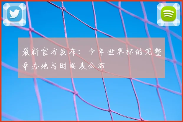 最新官方发布：今年世界杯的完整举办地与时间表公布