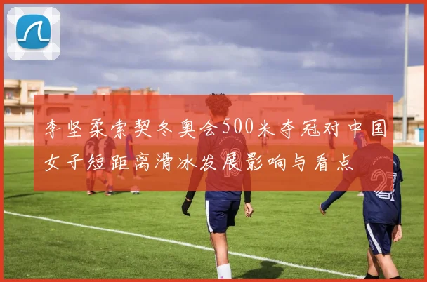 李坚柔索契冬奥会500米夺冠对中国女子短距离滑冰发展影响与看点