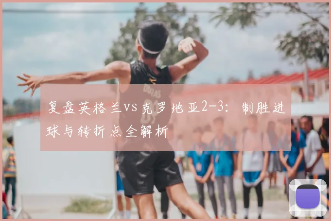 复盘英格兰vs克罗地亚2-3：制胜进球与转折点全解析