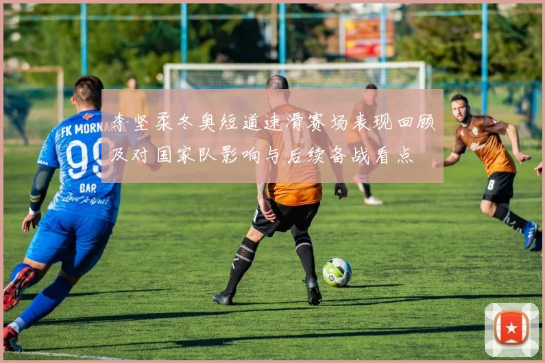 李坚柔冬奥短道速滑赛场表现回顾及对国家队影响与后续备战看点