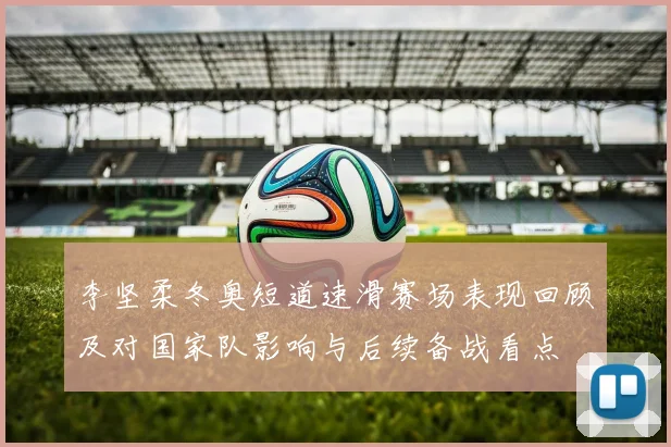 李坚柔冬奥短道速滑赛场表现回顾及对国家队影响与后续备战看点