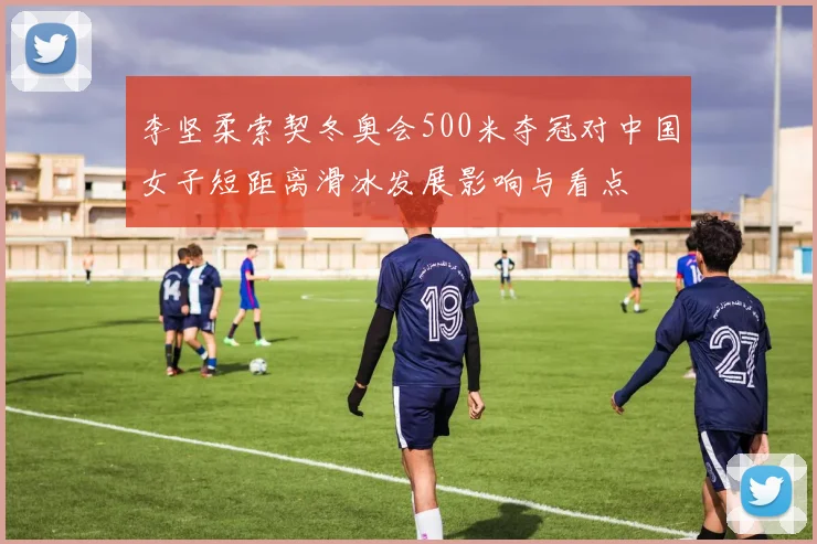 李坚柔索契冬奥会500米夺冠对中国女子短距离滑冰发展影响与看点