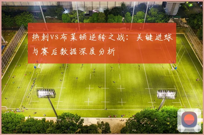 热刺vs布莱顿逆转之战：关键进球与赛后数据深度分析