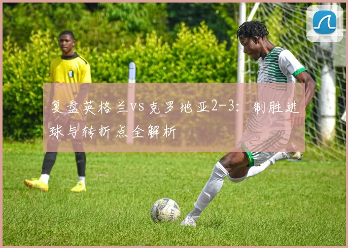 复盘英格兰vs克罗地亚2-3：制胜进球与转折点全解析