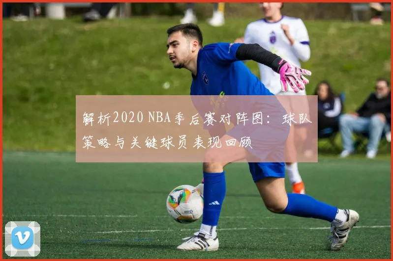 解析2020 NBA季后赛对阵图：球队策略与关键球员表现回顾